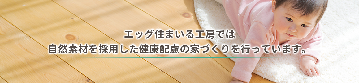 エッグ住まいる工房では 自然素材を採用した健康配慮の家づくりを行っています。 エッグ住まいる工房では 自然素材を採用した健康配慮の家づくりを行っています。